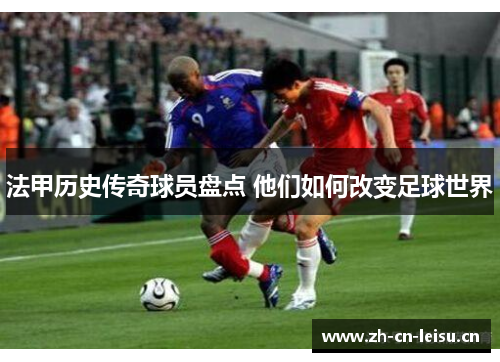 法甲历史传奇球员盘点 他们如何改变足球世界