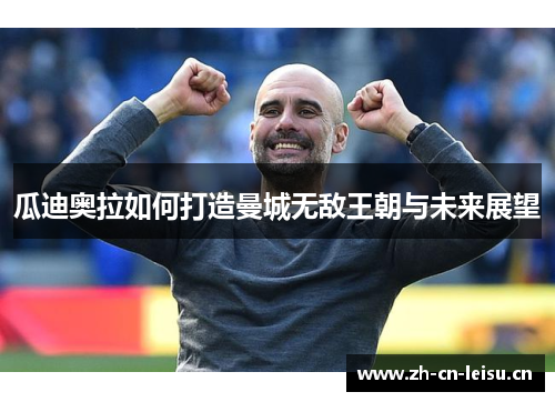 瓜迪奥拉如何打造曼城无敌王朝与未来展望