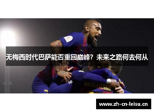 无梅西时代巴萨能否重回巅峰？未来之路何去何从
