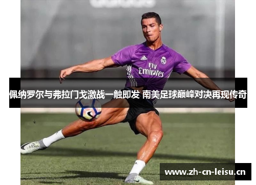 佩纳罗尔与弗拉门戈激战一触即发 南美足球巅峰对决再现传奇