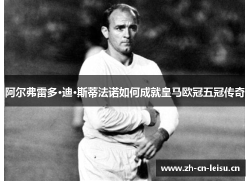 阿尔弗雷多·迪·斯蒂法诺如何成就皇马欧冠五冠传奇