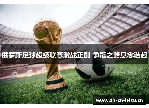 俄罗斯足球超级联赛激战正酣 争冠之路悬念迭起