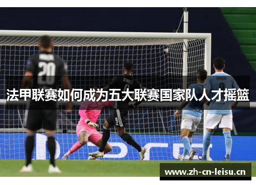 法甲联赛如何成为五大联赛国家队人才摇篮