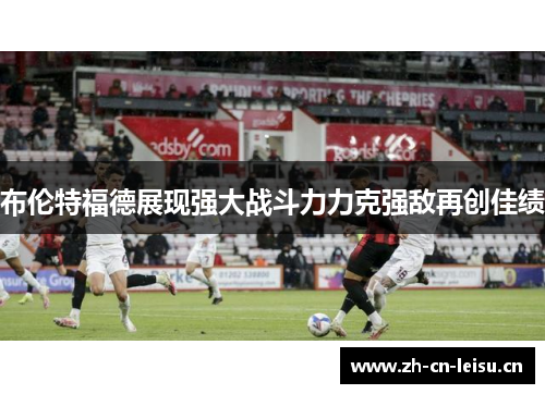 布伦特福德展现强大战斗力力克强敌再创佳绩